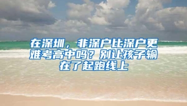 在深圳，非深户比深户更难考高中吗？别让孩子输在了起跑线上