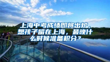 上海中考成绩即将出炉，想孩子留在上海，最晚什么时候准备积分？