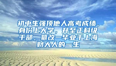 初中生强顶他人高考成绩、身份上大学，升至正科级干部，篡改一毕业于上海财大人的一生