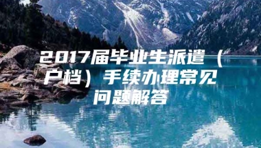 2017届毕业生派遣（户档）手续办理常见问题解答