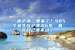 “离沪潮”要来了？985毕业生在沪漂泊6年，直言自己漂不动了