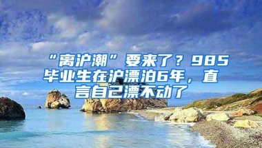 “离沪潮”要来了？985毕业生在沪漂泊6年，直言自己漂不动了