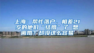 上海：帮忙落户，相差21岁的他们“结婚”了 想离婚？却没这么容易