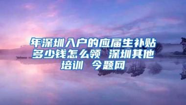 年深圳入户的应届生补贴多少钱怎么领 深圳其他培训 今题网