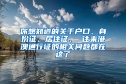 你想知道的关于户口、身份证、居住证、 往来港澳通行证的相关问题都在这了