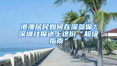 港澳居民如何在深参保？深圳社保送上这份“超级指南”