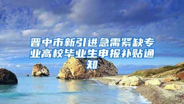 晋中市新引进急需紧缺专业高校毕业生申报补贴通知