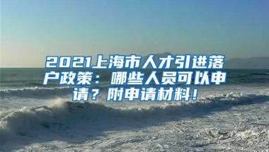 2021上海市人才引进落户政策：哪些人员可以申请？附申请材料！