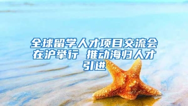 全球留学人才项目交流会在沪举行 推动海归人才引进