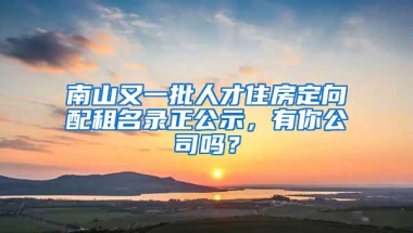 南山又一批人才住房定向配租名录正公示，有你公司吗？