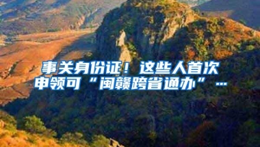 事关身份证！这些人首次申领可“闽赣跨省通办”…