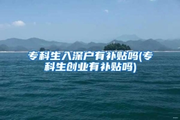 专科生入深户有补贴吗(专科生创业有补贴吗)