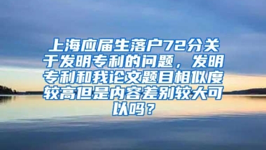 上海应届生落户72分关于发明专利的问题，发明专利和我论文题目相似度较高但是内容差别较大可以吗？