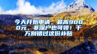 今天开始申请，最高9000元，非深户也可领！千万别错过这份补贴