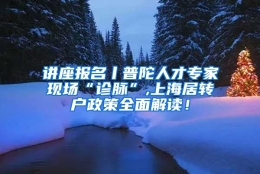 讲座报名丨普陀人才专家现场“诊脉”,上海居转户政策全面解读！