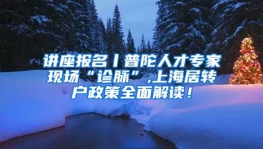 讲座报名丨普陀人才专家现场“诊脉”,上海居转户政策全面解读！