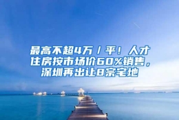 最高不超4万／平！人才住房按市场价60%销售，深圳再出让8宗宅地