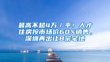 最高不超4万／平！人才住房按市场价60%销售，深圳再出让8宗宅地