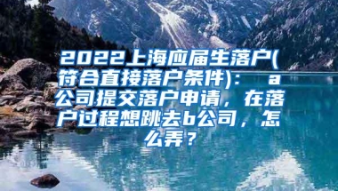 2022上海应届生落户(符合直接落户条件)： a公司提交落户申请，在落户过程想跳去b公司，怎么弄？