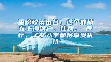 重磅政策出台！这个群体在上海落户、住房、 医疗、子女入学都将享受优待