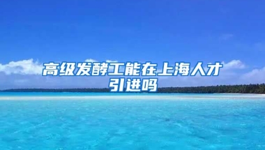 高级发酵工能在上海人才引进吗