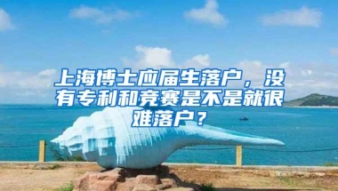 上海博士应届生落户，没有专利和竞赛是不是就很难落户？