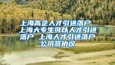 上海高企人才引进落户 上海大专生可以人才引进落户 上海人才引进落户公司签协议