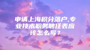 申请上海积分落户,专业技术职务聘任表应该怎么写？