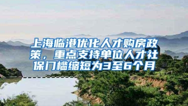 上海临港优化人才购房政策，重点支持单位人才社保门槛缩短为3至6个月