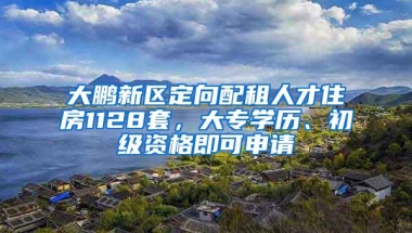 大鹏新区定向配租人才住房1128套，大专学历、初级资格即可申请