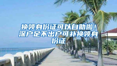 换领身份证可以自助啦！深户足不出户可补换领身份证