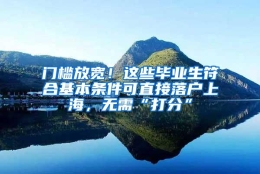 门槛放宽！这些毕业生符合基本条件可直接落户上海，无需“打分”