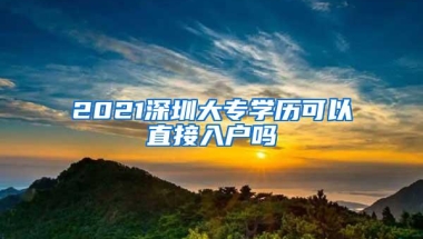 2021深圳大专学历可以直接入户吗