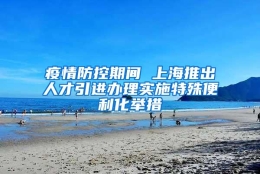 疫情防控期间 上海推出人才引进办理实施特殊便利化举措