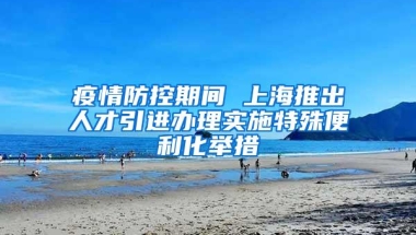 疫情防控期间 上海推出人才引进办理实施特殊便利化举措