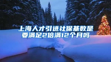 上海人才引进社保基数是要满足2倍满12个月吗