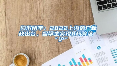 海滨留学：2022上海落户新政出台，留学生实现0积分落“沪”