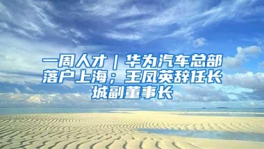 一周人才｜华为汽车总部落户上海；王凤英辞任长城副董事长