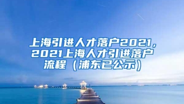 上海引进人才落户2021，2021上海人才引进落户流程（浦东已公示）