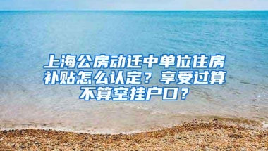 上海公房动迁中单位住房补贴怎么认定？享受过算不算空挂户口？