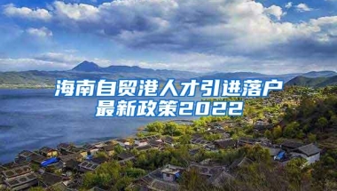 海南自贸港人才引进落户最新政策2022