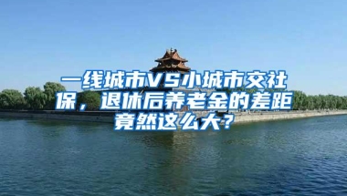 一线城市VS小城市交社保，退休后养老金的差距竟然这么大？