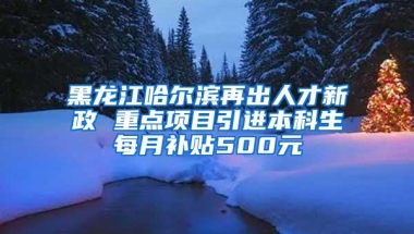 黑龙江哈尔滨再出人才新政 重点项目引进本科生每月补贴500元