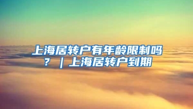 上海居转户有年龄限制吗？｜上海居转户到期