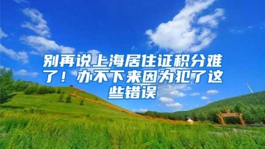 别再说上海居住证积分难了！办不下来因为犯了这些错误