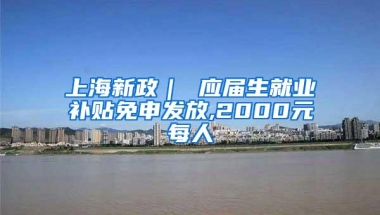 上海新政｜ 应届生就业补贴免申发放,2000元每人