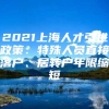 2021上海人才引进政策：特殊人员直接落户、居转户年限缩短