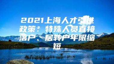 2021上海人才引进政策：特殊人员直接落户、居转户年限缩短