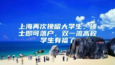 上海再次挽留大学生，硕士即可落户，双一流高校学生有福了