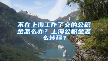 不在上海工作了交的公积金怎么办？上海公积金怎么转移？